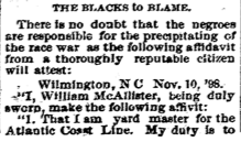 Newspaper clipping: "THE BLACKS TO BLAME. There is no doubt that the negroes are responsible for the precipitating of the race war as the following affidavit from a thoroughly reputable citizen will attest: Wilmington, N.C. Nov. 10, '98. "I, William McAllister, being duly sworn, make the following affivit: 1. That I am yard master for the Atlantic Coast Line. My duty is to