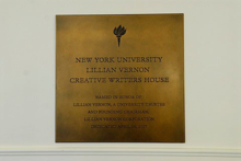 "The Lillian Vernon Creative Writers House at NYU has proved to be the loveliest of boons to the New York literary community at large. It is a total delight to be there. The intimacy of the place combines with the fervor of literary enthusiasm, and the result is both charming and nourishing." —Alice Quinn, Executive Director of the Poetry Society of America.