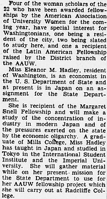 "Four of the woman scholars of the 22 who have been awarded fellow ships by the American Association of University Women for the coming year, have special interest for Washingtonians, one being a resident of the city, two being slatedto study here, and one a recipient of the Latin American Fellowship raised by the District branch of the AAUW. [paragraph break] Miss Eleanor M. Hadley, resident of Washington, is an economist in the U. S. Department of State and at present is in Japan on an assignment for the State Department. [paragraph break] She is recipient of the Margaret Snell Fellowship and will make a study of the concentration of industry in modern Japan and of the pressures exerted on the state by the economic oligarchy. A graduate of Mills College, Miss Hadley has taught in Japan and studied in Tokyo in the International Student Institute and the Imperial University. She will gather material while on her present mission for the State Department to use for her AAUW fellowship project which she will carry out at Radcliffe College."